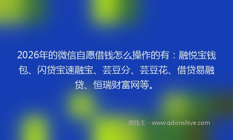 2026年的微信自愿借钱怎么操作的有：融悦宝钱包、闪贷宝速融宝、芸豆分、芸豆花、借贷易融贷、恒瑞财富网等。
