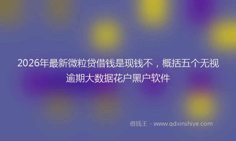 2026年最新微粒贷借钱是现钱不，概括五个无视逾期大数据花户黑户软件