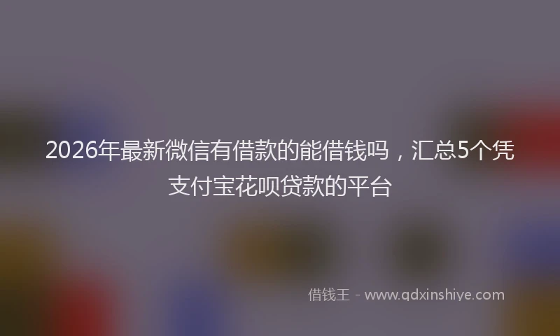 2026年最新微信有借款的能借钱吗，汇总5个凭支付宝花呗贷款的平台