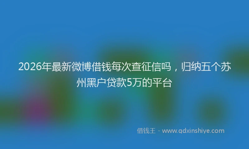 2026年最新微博借钱每次查征信吗，归纳五个苏州黑户贷款5万的平台