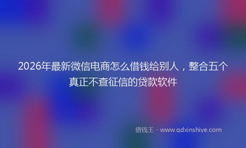 2026年最新微信电商怎么借钱给别人，整合五个真正不查征信的贷款软件