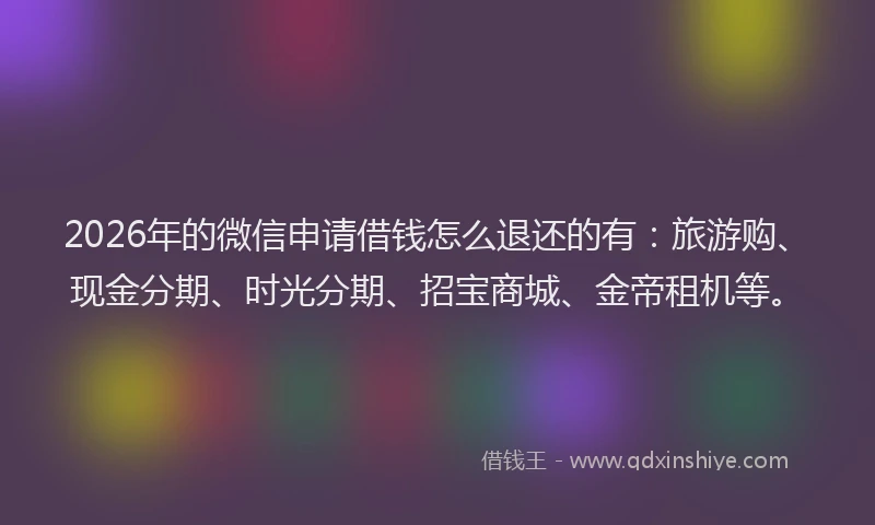 2026年的微信申请借钱怎么退还的有：旅游购、现金分期、时光分期、招宝商城、金帝租机等。