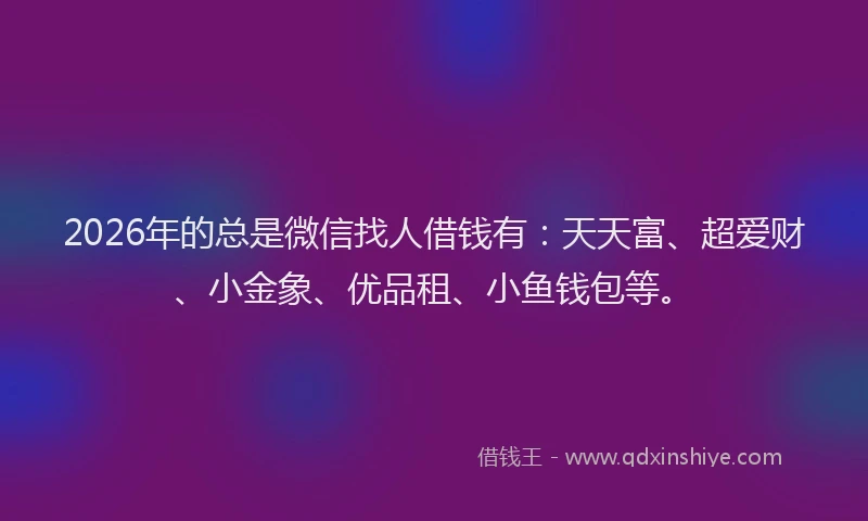 2026年的总是微信找人借钱有：天天富、超爱财、小金象、优品租、小鱼钱包等。