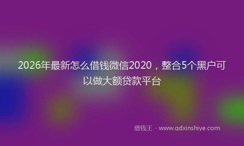 2026年最新怎么借钱微信2020，整合5个黑户可以做大额贷款平台