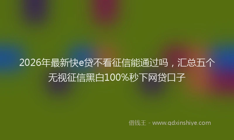 2026年最新快e贷不看征信能通过吗，汇总五个无视征信黑白100%秒下网贷口子