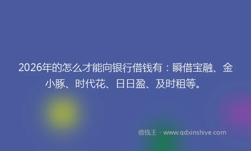 2026年的怎么才能向银行借钱有：瞬借宝融、金小豚、时代花、日日盈、及时租等。