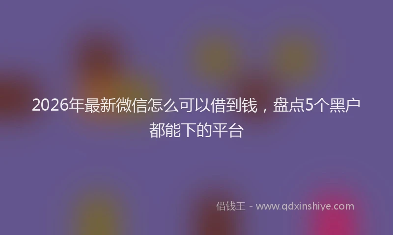2026年最新微信怎么可以借到钱，盘点5个黑户都能下的平台