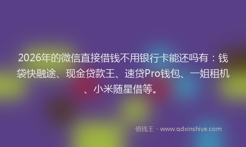 2026年的微信直接借钱不用银行卡能还吗有：钱袋快融途、现金贷款王、速贷Pro钱包、一姐租机、小米随星借等。
