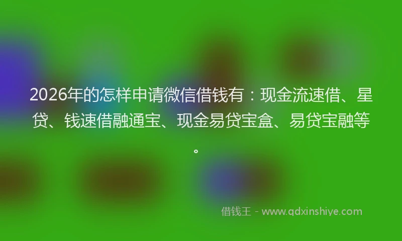 2026年的怎样申请微信借钱有：现金流速借、星贷、钱速借融通宝、现金易贷宝盒、易贷宝融等。