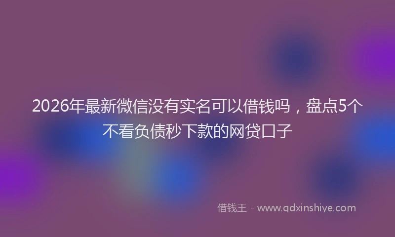 2026年最新微信没有实名可以借钱吗，盘点5个不看负债秒下款的网贷口子