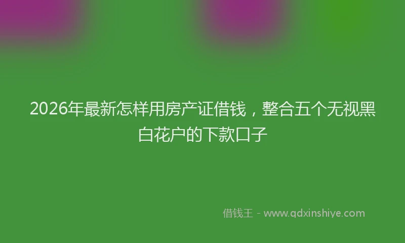 2026年最新怎样用房产证借钱，整合五个无视黑白花户的下款口子