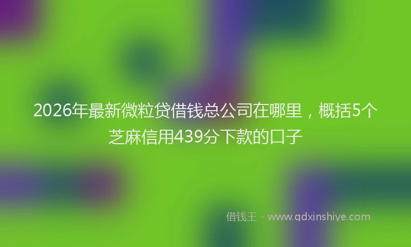 2026年最新微粒贷借钱总公司在哪里，概括5个芝麻信用439分下款的口子