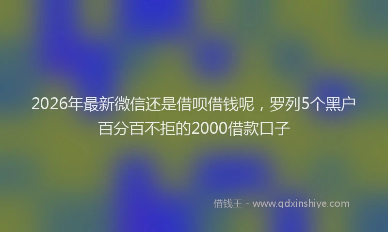 2026年最新微信还是借呗借钱呢，罗列5个黑户百分百不拒的2000借款口子