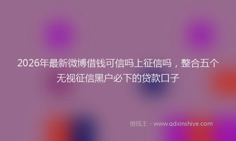 2026年最新微博借钱可信吗上征信吗，整合五个无视征信黑户必下的贷款口子