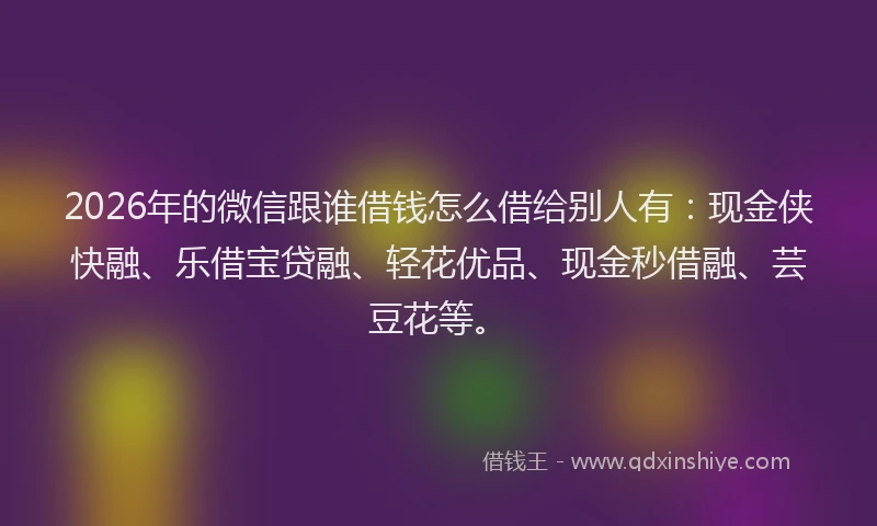 2026年的微信跟谁借钱怎么借给别人有：现金侠快融、乐借宝贷融、轻花优品、现金秒借融、芸豆花等。