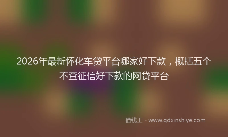 2026年最新怀化车贷平台哪家好下款，概括五个不查征信好下款的网贷平台