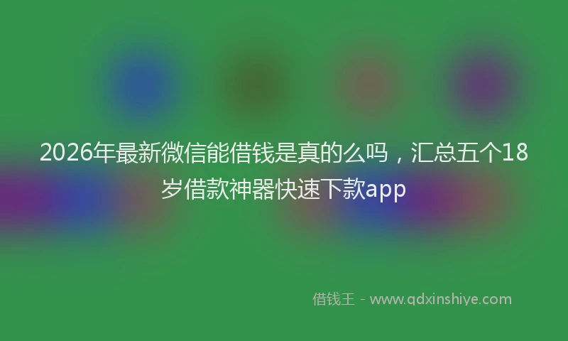 2026年最新微信能借钱是真的么吗，汇总五个18岁借款神器快速下款app