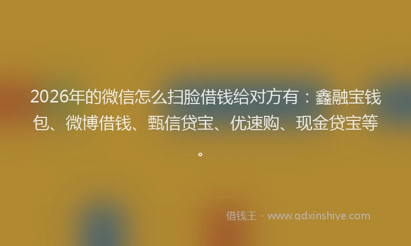 2026年的微信怎么扫脸借钱给对方有：鑫融宝钱包、微博借钱、甄信贷宝、优速购、现金贷宝等。