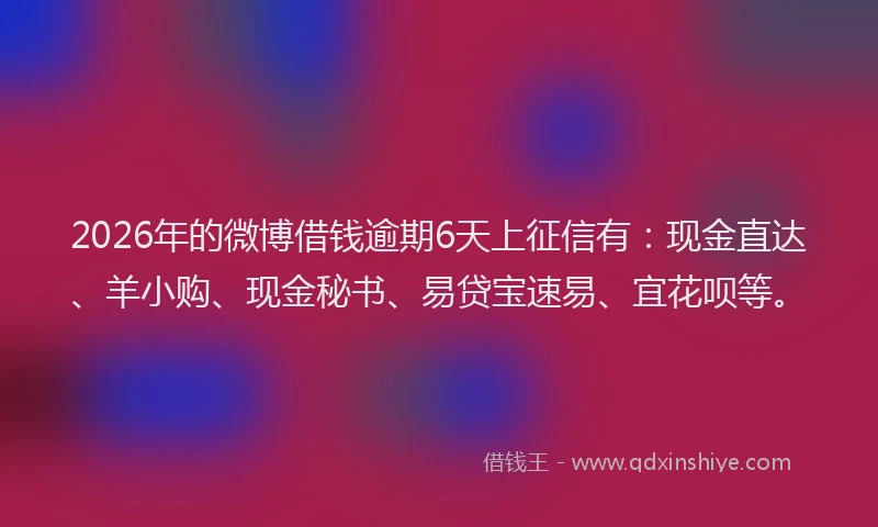 2026年的微博借钱逾期6天上征信有：现金直达、羊小购、现金秘书、易贷宝速易、宜花呗等。