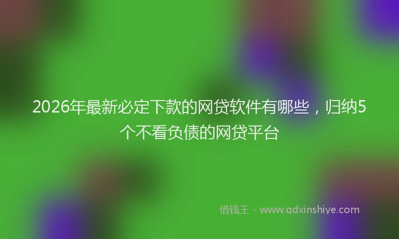 2026年最新必定下款的网贷软件有哪些，归纳5个不看负债的网贷平台