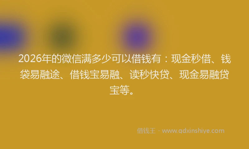 2026年的微信满多少可以借钱有：现金秒借、钱袋易融途、借钱宝易融、读秒快贷、现金易融贷宝等。