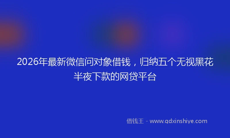 2026年最新微信问对象借钱，归纳五个无视黑花半夜下款的网贷平台