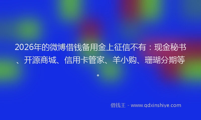 2026年的微博借钱备用金上征信不有：现金秘书、开源商城、信用卡管家、羊小购、珊瑚分期等。