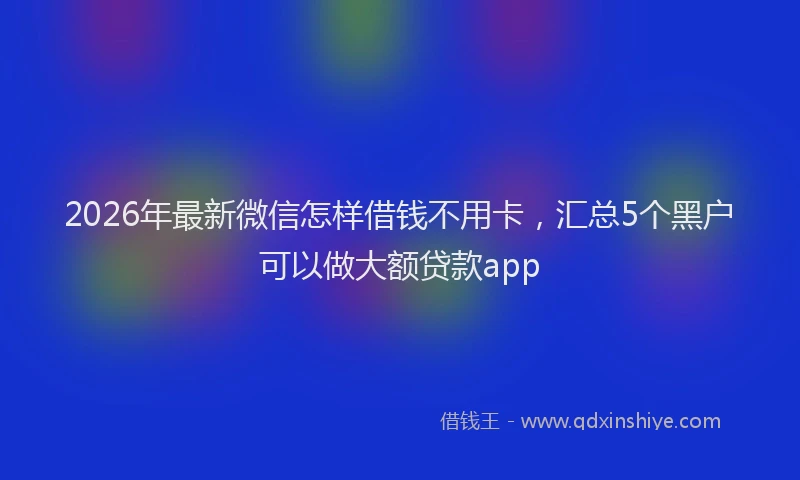 2026年最新微信怎样借钱不用卡，汇总5个黑户可以做大额贷款app