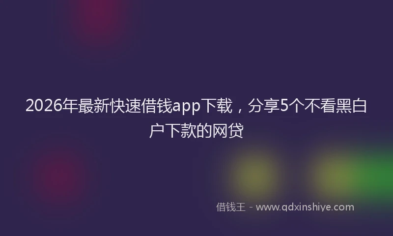 2026年最新快速借钱app下载，分享5个不看黑白户下款的网贷