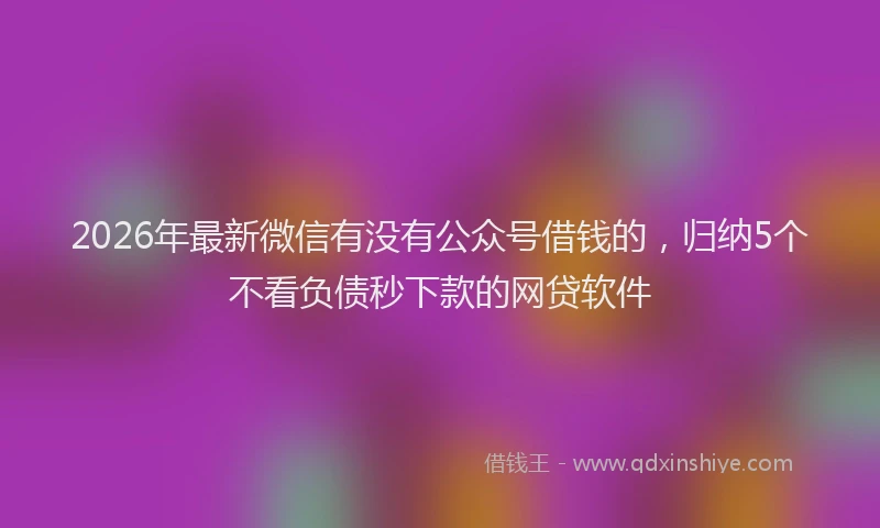 2026年最新微信有没有公众号借钱的，归纳5个不看负债秒下款的网贷软件