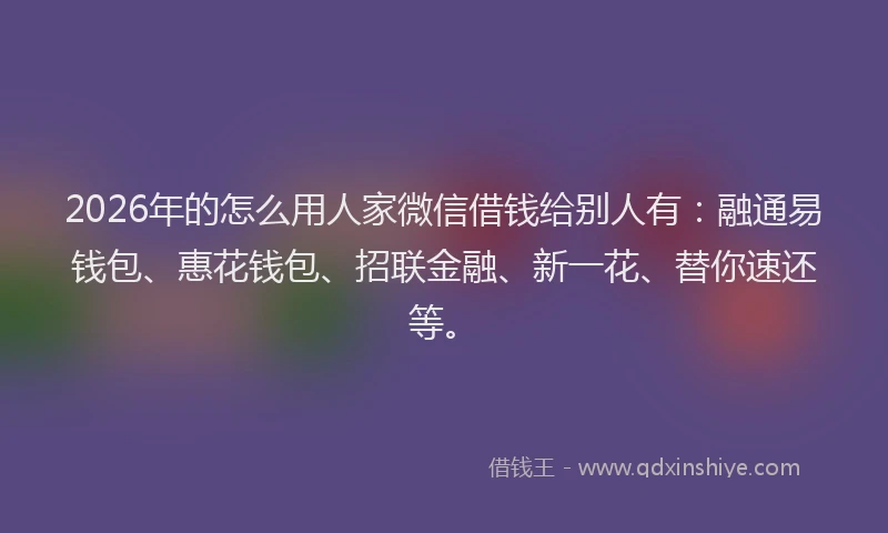 2026年的怎么用人家微信借钱给别人有：融通易钱包、惠花钱包、招联金融、新一花、替你速还等。