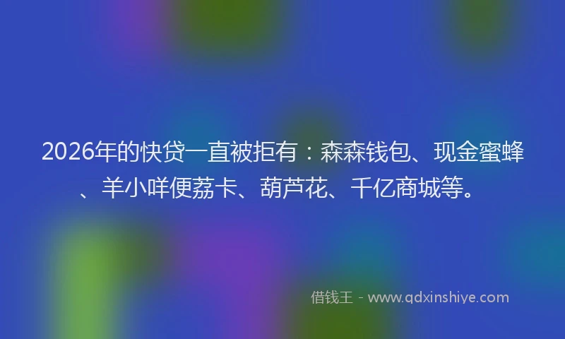 2026年的快贷一直被拒有：森森钱包、现金蜜蜂、羊小咩便荔卡、葫芦花、千亿商城等。