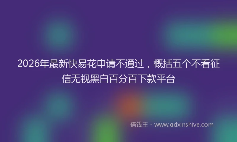 2026年最新快易花申请不通过，概括五个不看征信无视黑白百分百下款平台