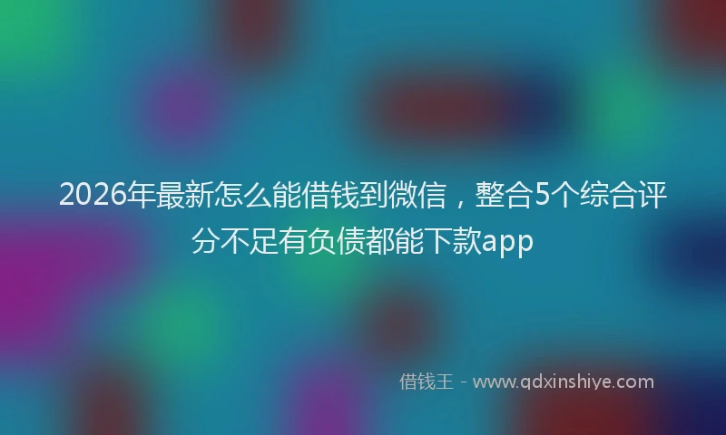 2026年最新怎么能借钱到微信，整合5个综合评分不足有负债都能下款app