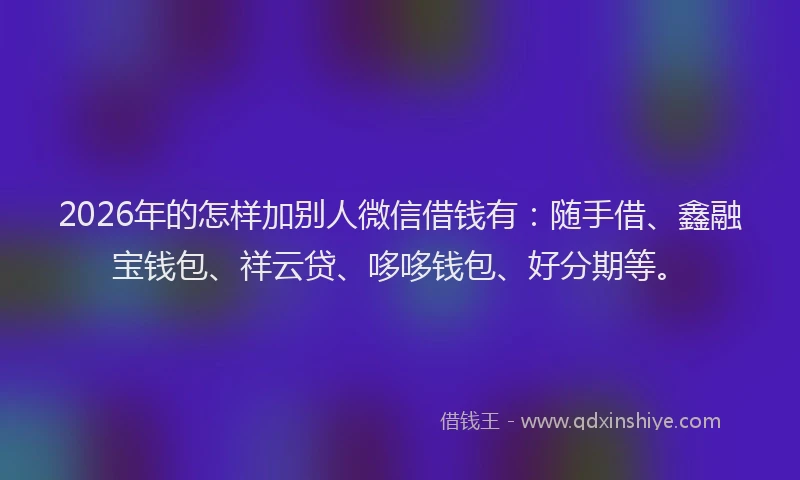 2026年的怎样加别人微信借钱有：随手借、鑫融宝钱包、祥云贷、哆哆钱包、好分期等。