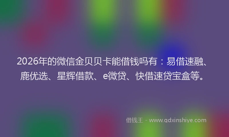 2026年的微信金贝贝卡能借钱吗有：易借速融、鹿优选、星辉借款、e微贷、快借速贷宝盒等。