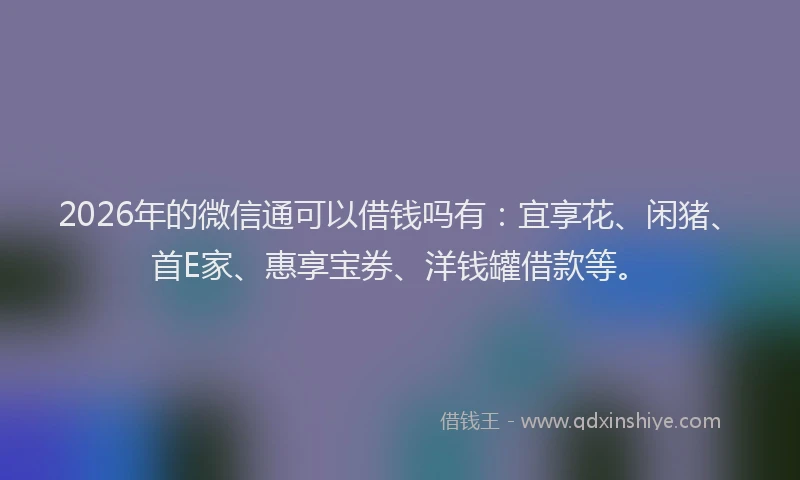 2026年的微信通可以借钱吗有：宜享花、闲猪、首E家、惠享宝券、洋钱罐借款等。