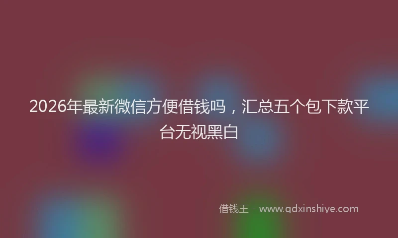 2026年最新微信方便借钱吗，汇总五个包下款平台无视黑白