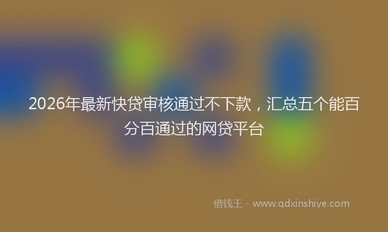2026年最新快贷审核通过不下款，汇总五个能百分百通过的网贷平台