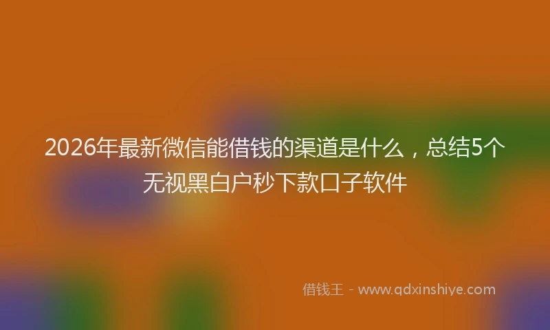 2026年最新微信能借钱的渠道是什么，总结5个无视黑白户秒下款口子软件