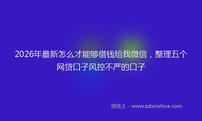 2026年最新怎么才能够借钱给我微信，整理五个网贷口子风控不严的口子