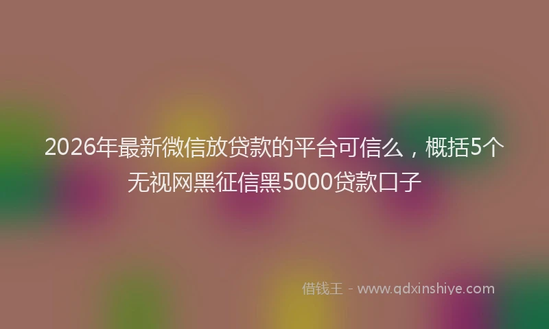 2026年最新微信放贷款的平台可信么，概括5个无视网黑征信黑5000贷款口子