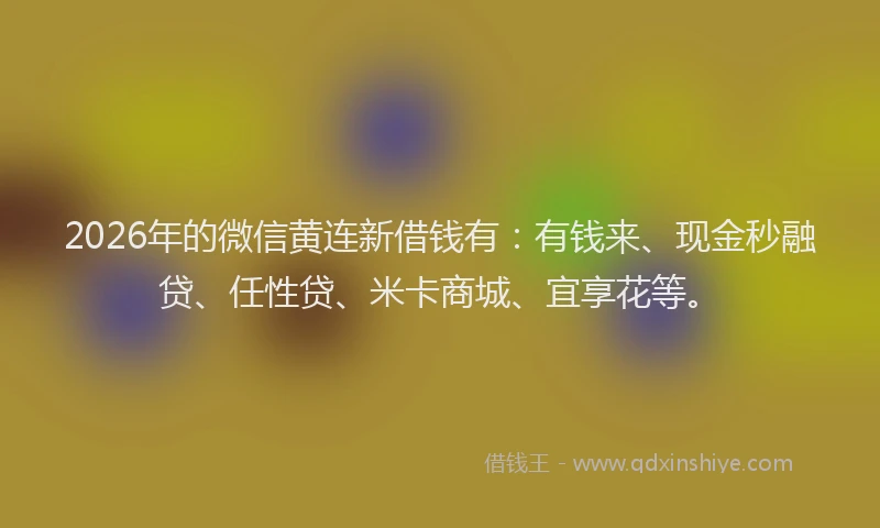 2026年的微信黄连新借钱有：有钱来、现金秒融贷、任性贷、米卡商城、宜享花等。