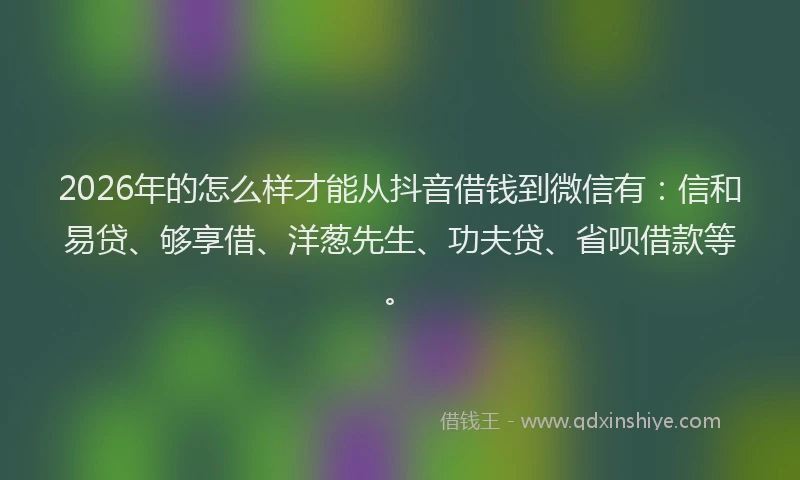 2026年的怎么样才能从抖音借钱到微信有：信和易贷、够享借、洋葱先生、功夫贷、省呗借款等。