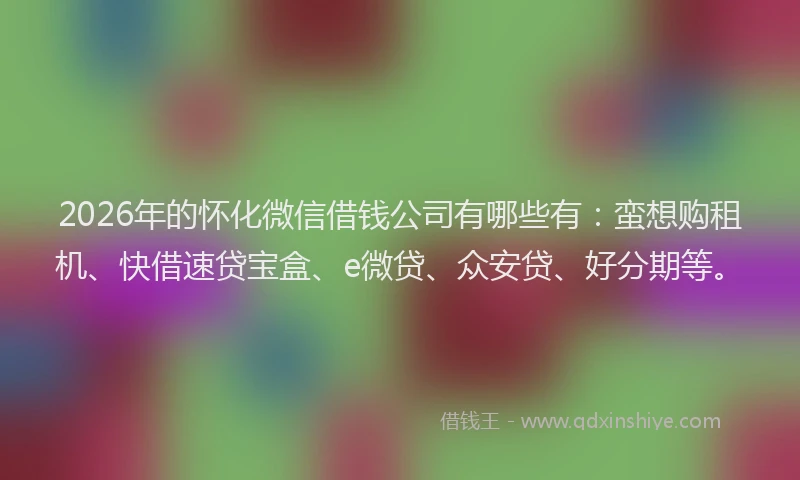 2026年的怀化微信借钱公司有哪些有：蛮想购租机、快借速贷宝盒、e微贷、众安贷、好分期等。