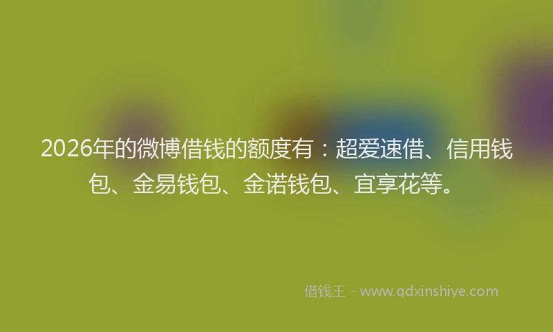 2026年的微博借钱的额度有：超爱速借、信用钱包、金易钱包、金诺钱包、宜享花等。
