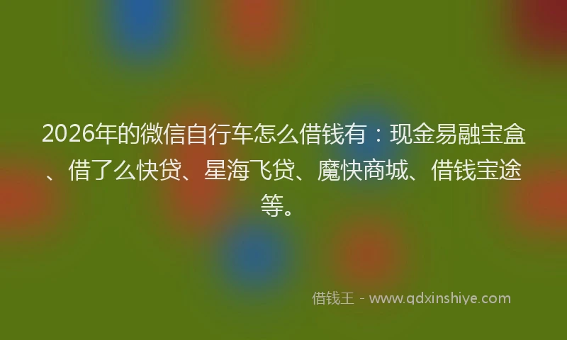 2026年的微信自行车怎么借钱有：现金易融宝盒、借了么快贷、星海飞贷、魔快商城、借钱宝途等。