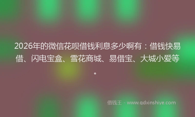 2026年的微信花呗借钱利息多少啊有：借钱快易借、闪电宝盒、雪花商城、易借宝、大城小爱等。