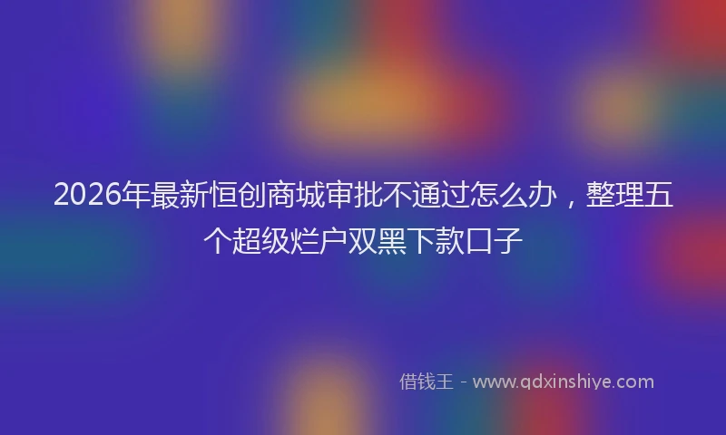 2026年最新恒创商城审批不通过怎么办，整理五个超级烂户双黑下款口子