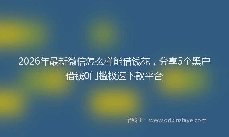 2026年最新微信怎么样能借钱花，分享5个黑户借钱0门槛极速下款平台